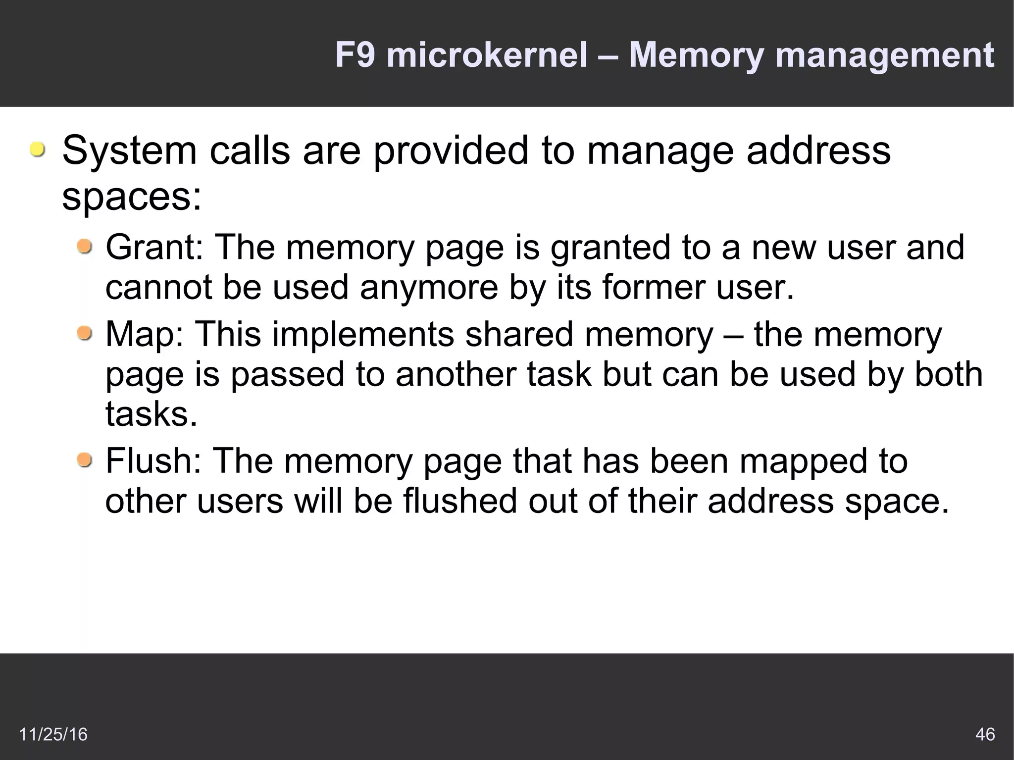 11/25/16 46
F9 microkernel – Memory management
System calls are provided to manage address
spaces:
Grant: The memory page is granted to a new user and
cannot be used anymore by its former user.
Map: This implements shared memory – the memory
page is passed to another task but can be used by both
tasks.
Flush: The memory page that has been mapped to
other users will be flushed out of their address space.
 