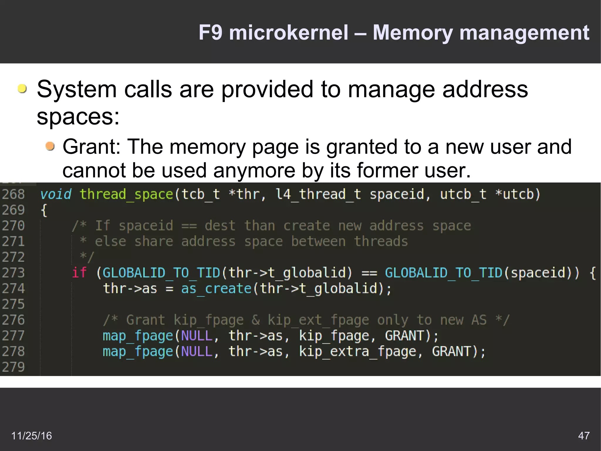 11/25/16 47
F9 microkernel – Memory management
System calls are provided to manage address
spaces:
Grant: The memory page is granted to a new user and
cannot be used anymore by its former user.
Map: This implements shared memory – the memory
page is passed to another task but can be used by both
tasks.
Flush: The memory page that has been mapped to
other users will be flushed out of their address space.
 