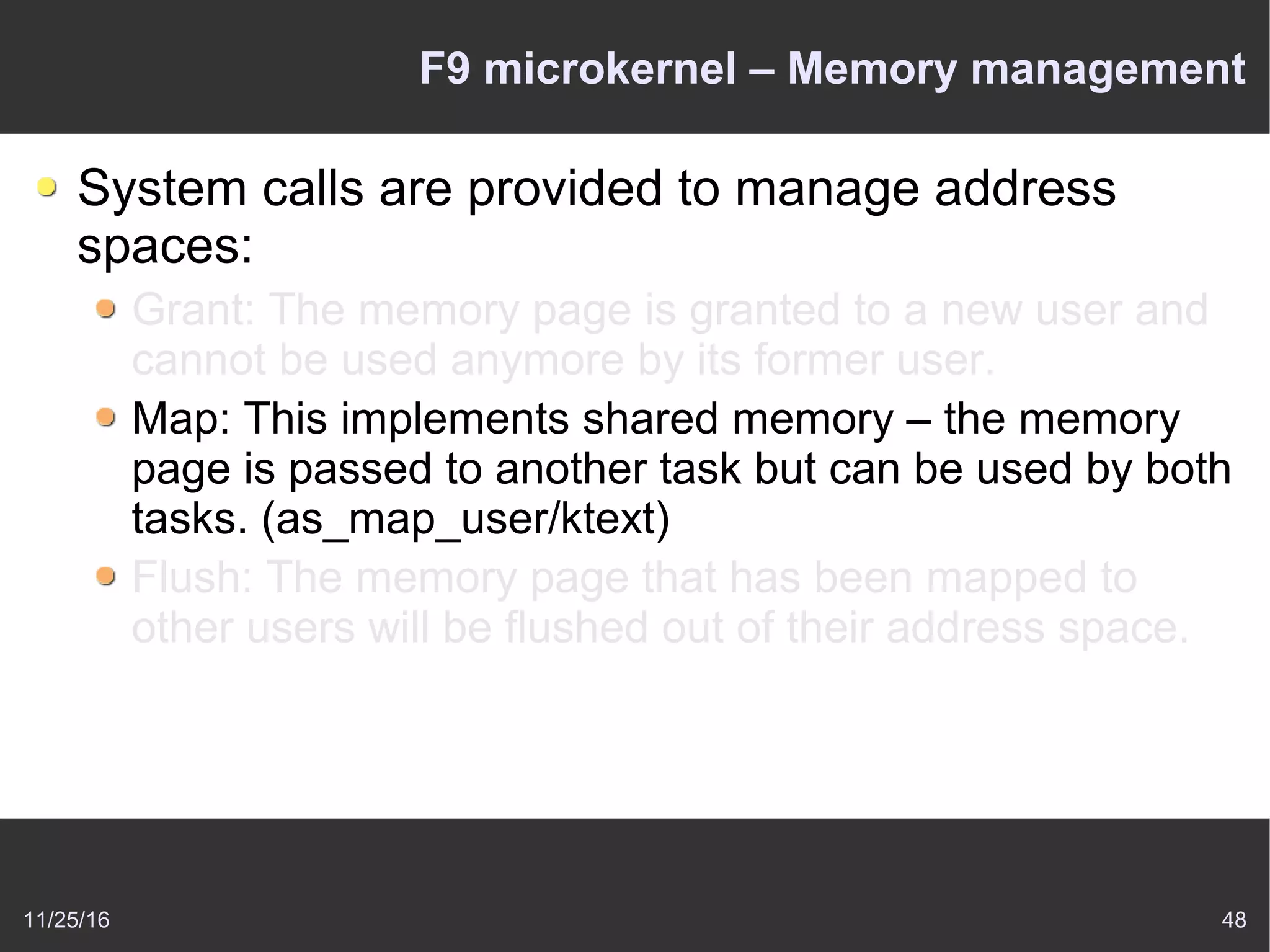 11/25/16 48
F9 microkernel – Memory management
System calls are provided to manage address
spaces:
Grant: The memory page is granted to a new user and
cannot be used anymore by its former user.
Map: This implements shared memory – the memory
page is passed to another task but can be used by both
tasks. (as_map_user/ktext)
Flush: The memory page that has been mapped to
other users will be flushed out of their address space.
 