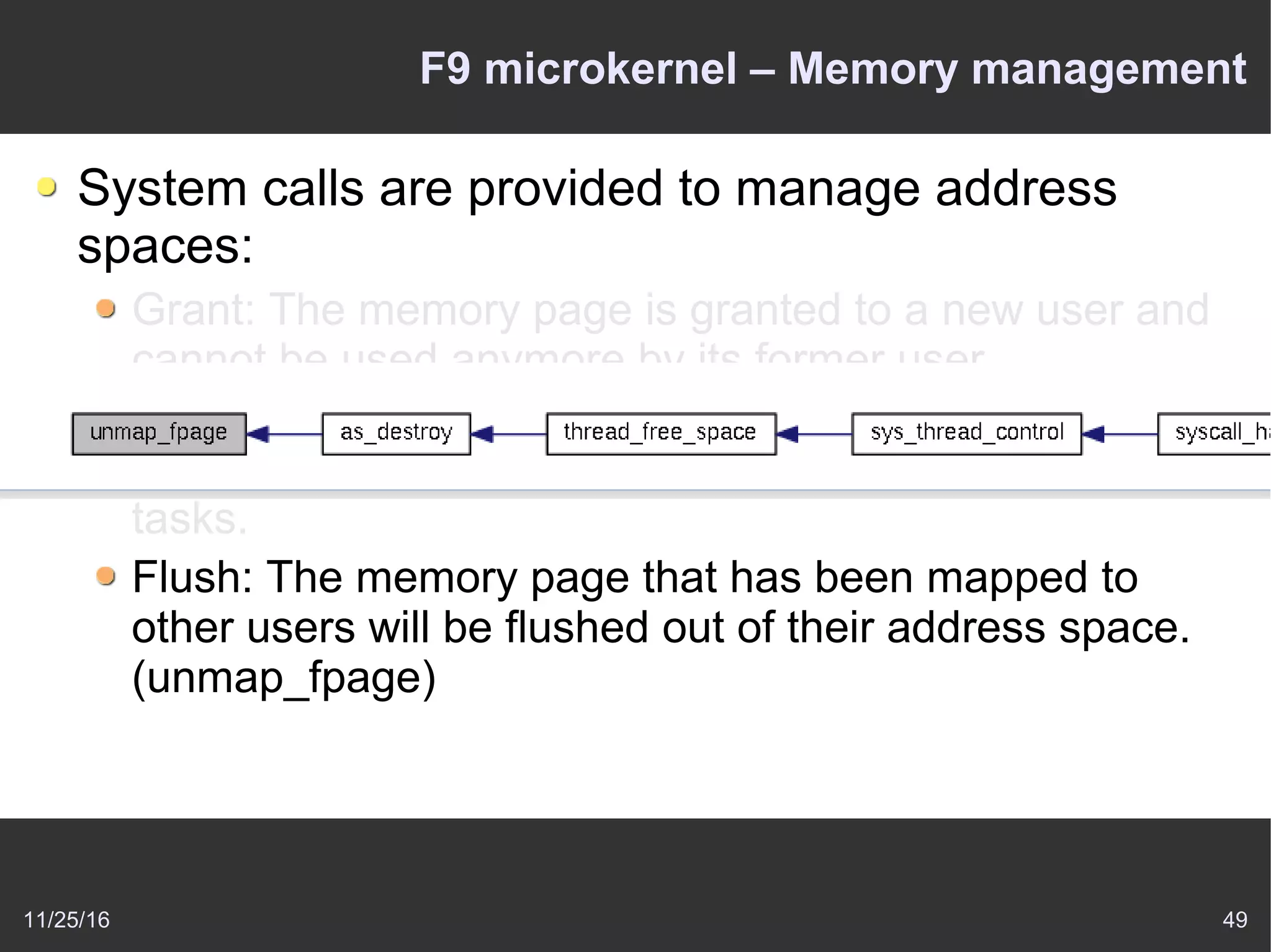 11/25/16 49
F9 microkernel – Memory management
System calls are provided to manage address
spaces:
Grant: The memory page is granted to a new user and
cannot be used anymore by its former user.
Map: This implements shared memory – the memory
page is passed to another task but can be used by both
tasks.
Flush: The memory page that has been mapped to
other users will be flushed out of their address space.
(unmap_fpage)
 