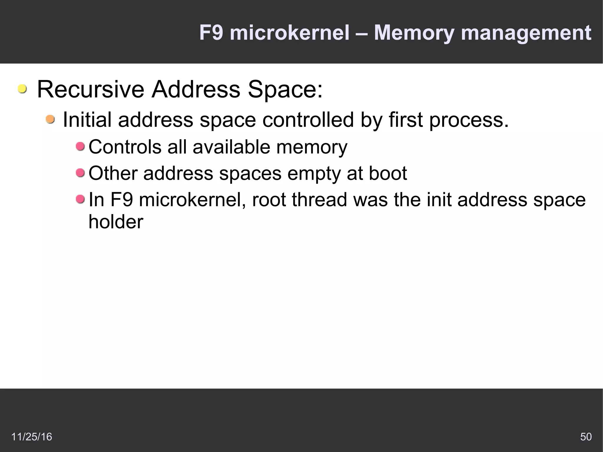 11/25/16 50
F9 microkernel – Memory management
Recursive Address Space:
Initial address space controlled by first process.
Controls all available memory
Other address spaces empty at boot
In F9 microkernel, root thread was the init address space
holder
 