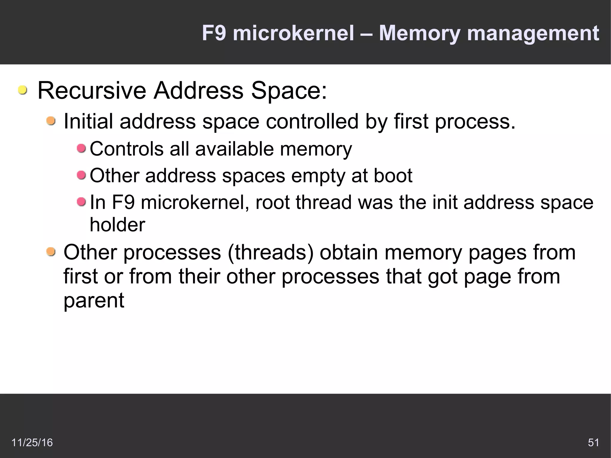 11/25/16 51
F9 microkernel – Memory management
Recursive Address Space:
Initial address space controlled by first process.
Controls all available memory
Other address spaces empty at boot
In F9 microkernel, root thread was the init address space
holder
Other processes (threads) obtain memory pages from
first or from their other processes that got page from
parent
 