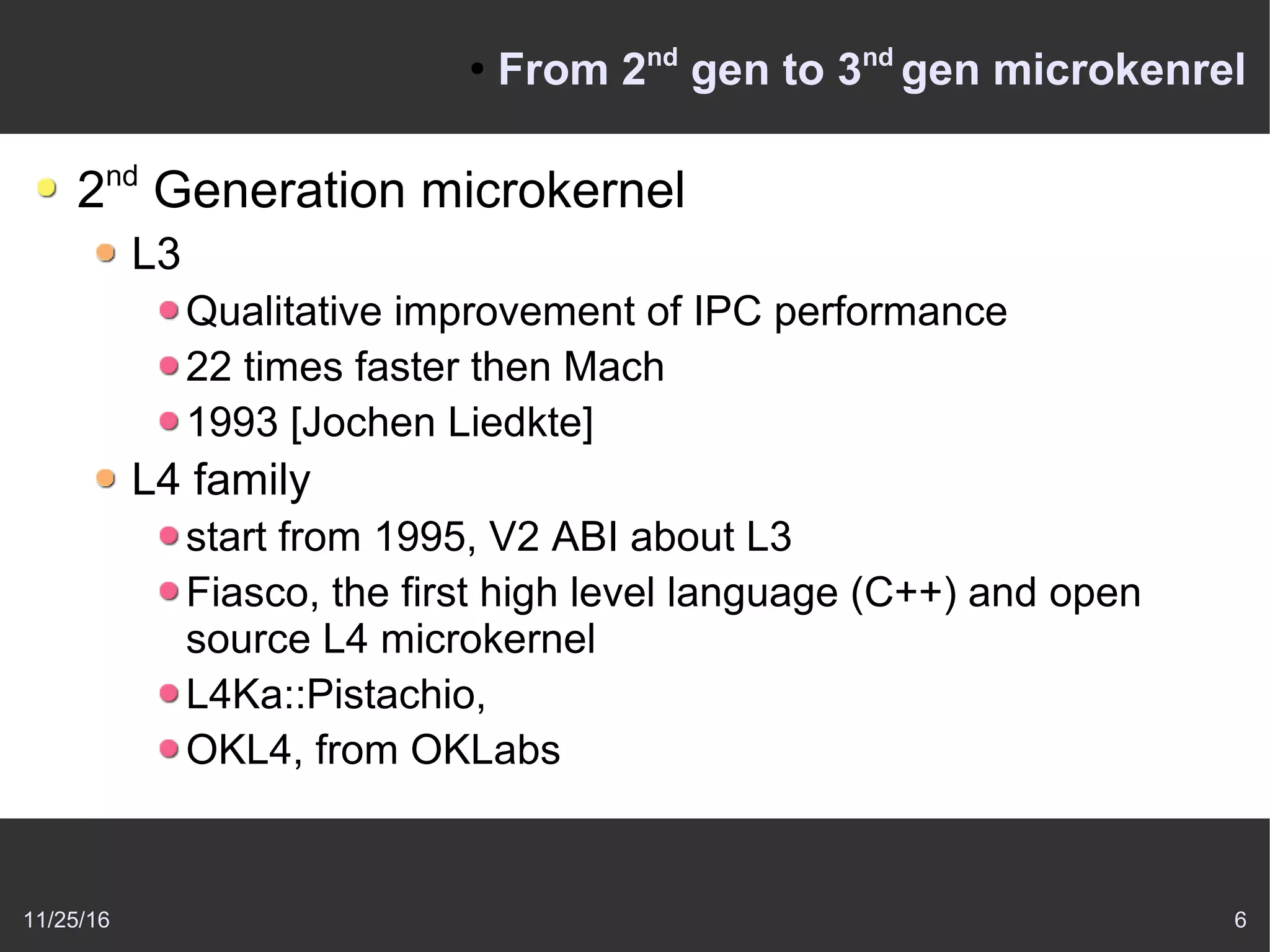 11/25/16 6
●
From 2nd
gen to 3nd
gen microkenrel
2nd
Generation microkernel
L3
Qualitative improvement of IPC performance
22 times faster then Mach
1993 [Jochen Liedkte]
L4 family
start from 1995, V2 ABI about L3
Fiasco, the first high level language (C++) and open
source L4 microkernel
L4Ka::Pistachio,
OKL4, from OKLabs
 