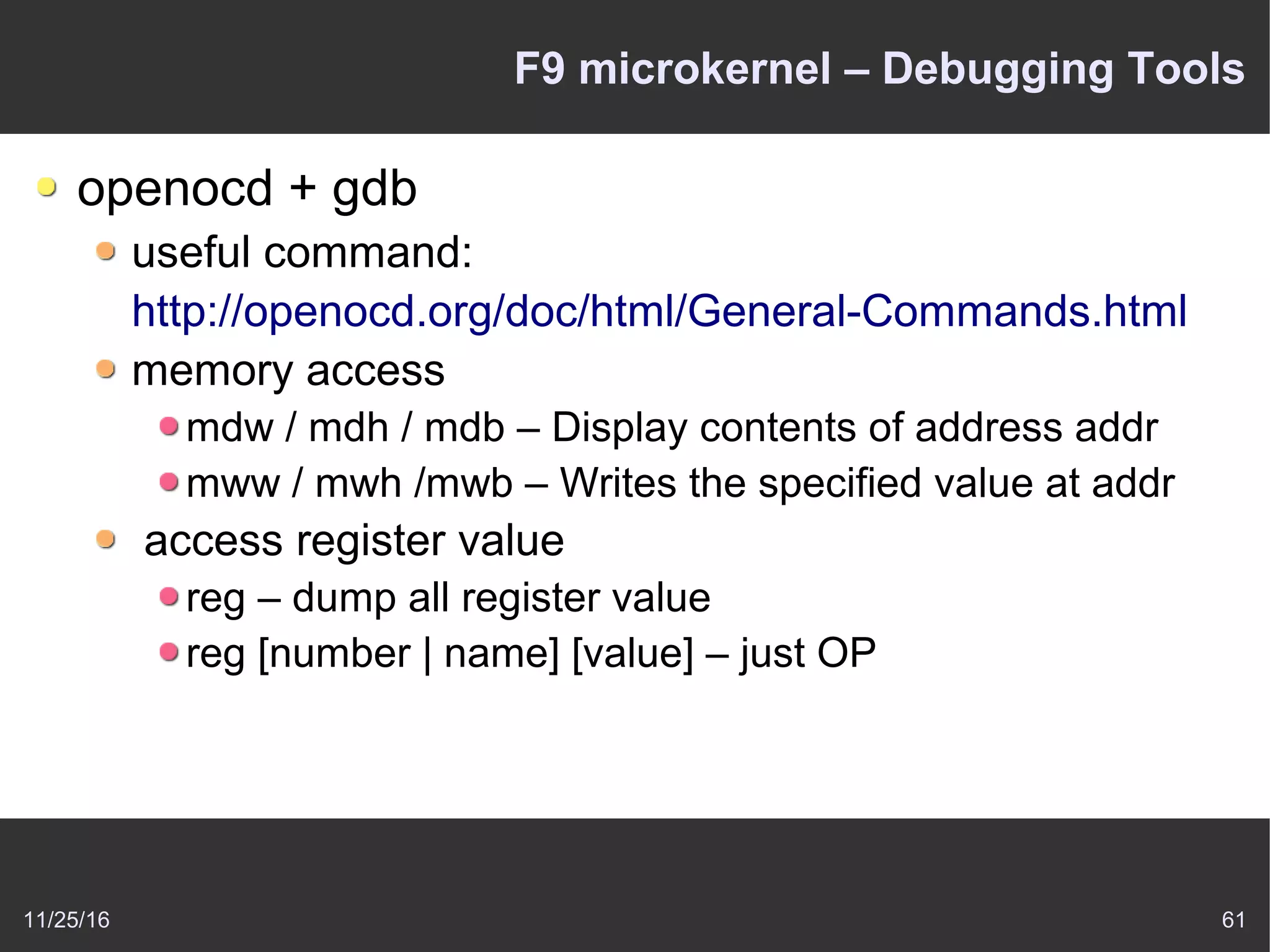 11/25/16 61
F9 microkernel – Debugging Tools
openocd + gdb
useful command:
http://openocd.org/doc/html/General-Commands.html
memory access
mdw / mdh / mdb – Display contents of address addr
mww / mwh /mwb – Writes the specified value at addr
access register value
reg – dump all register value
reg [number | name] [value] – just OP
 