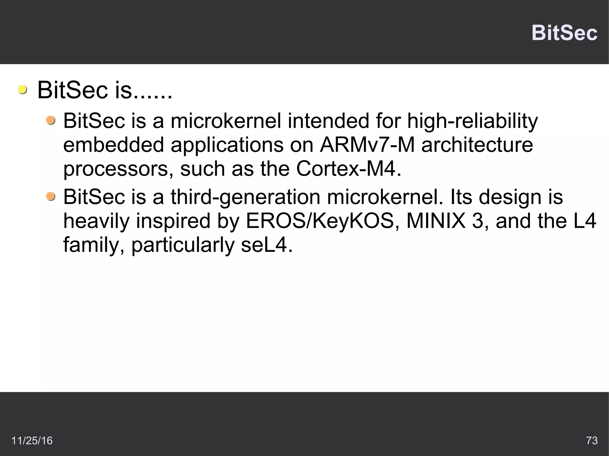 11/25/16 73
BitSec
BitSec is......
BitSec is a microkernel intended for high-reliability
embedded applications on ARMv7-M architecture
processors, such as the Cortex-M4.
BitSec is a third-generation microkernel. Its design is
heavily inspired by EROS/KeyKOS, MINIX 3, and the L4
family, particularly seL4.
 