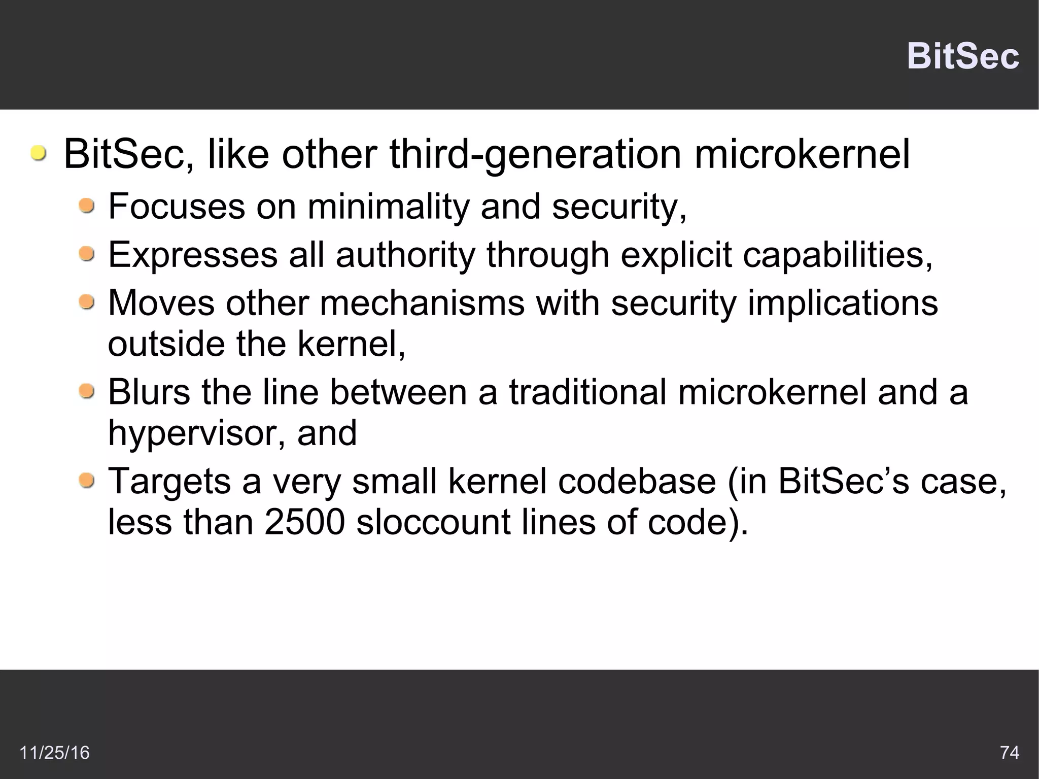 11/25/16 74
BitSec
BitSec, like other third-generation microkernel
Focuses on minimality and security,
Expresses all authority through explicit capabilities,
Moves other mechanisms with security implications
outside the kernel,
Blurs the line between a traditional microkernel and a
hypervisor, and
Targets a very small kernel codebase (in BitSec’s case,
less than 2500 sloccount lines of code).
 