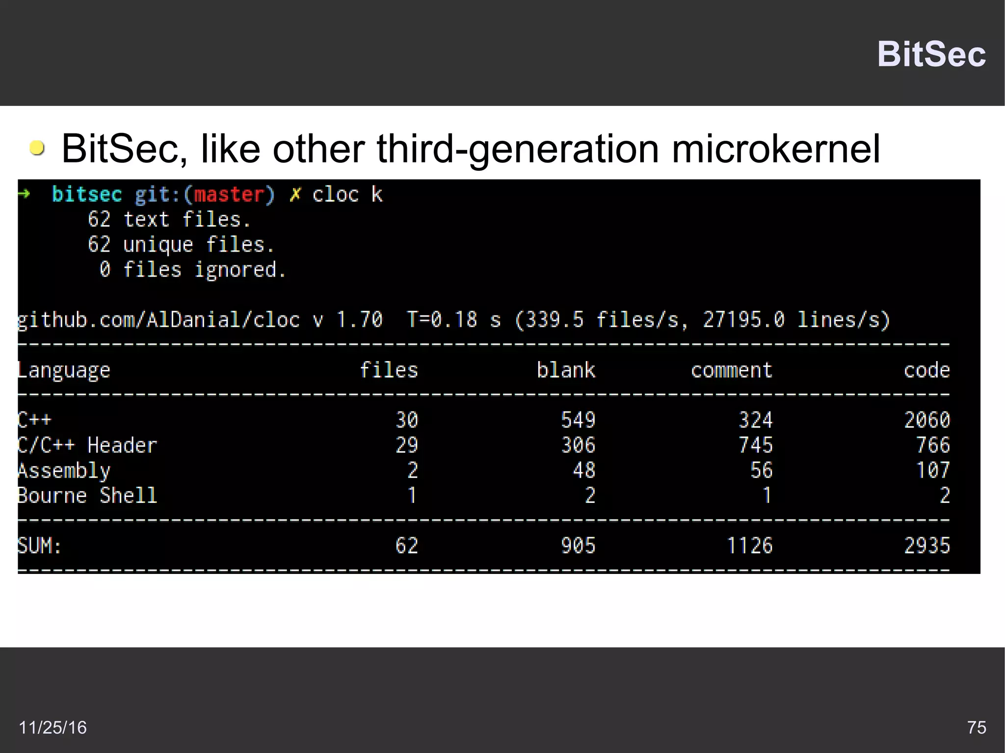 11/25/16 75
BitSec
BitSec, like other third-generation microkernel
Focuses on minimality and security,
Expresses all authority through explicit capabilities,
Moves other mechanisms with security implications
outside the kernel,
Blurs the line between a traditional microkernel and a
hypervisor, and
Targets a very small kernel codebase (in BitSec’s case,
less than 2500 sloccount lines of code).
 
