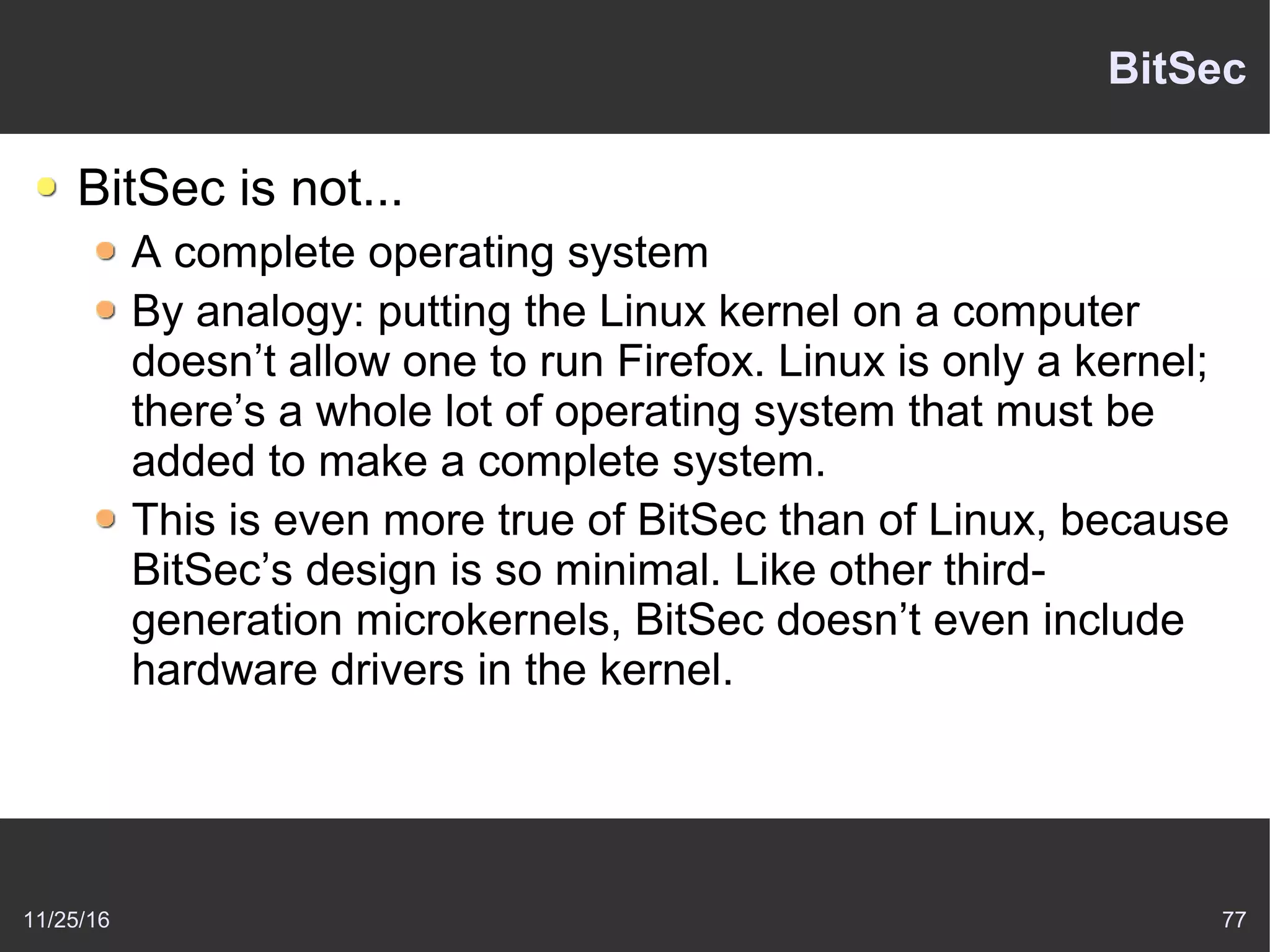 11/25/16 77
BitSec
BitSec is not...
A complete operating system
By analogy: putting the Linux kernel on a computer
doesn’t allow one to run Firefox. Linux is only a kernel;
there’s a whole lot of operating system that must be
added to make a complete system.
This is even more true of BitSec than of Linux, because
BitSec’s design is so minimal. Like other third-
generation microkernels, BitSec doesn’t even include
hardware drivers in the kernel.
 