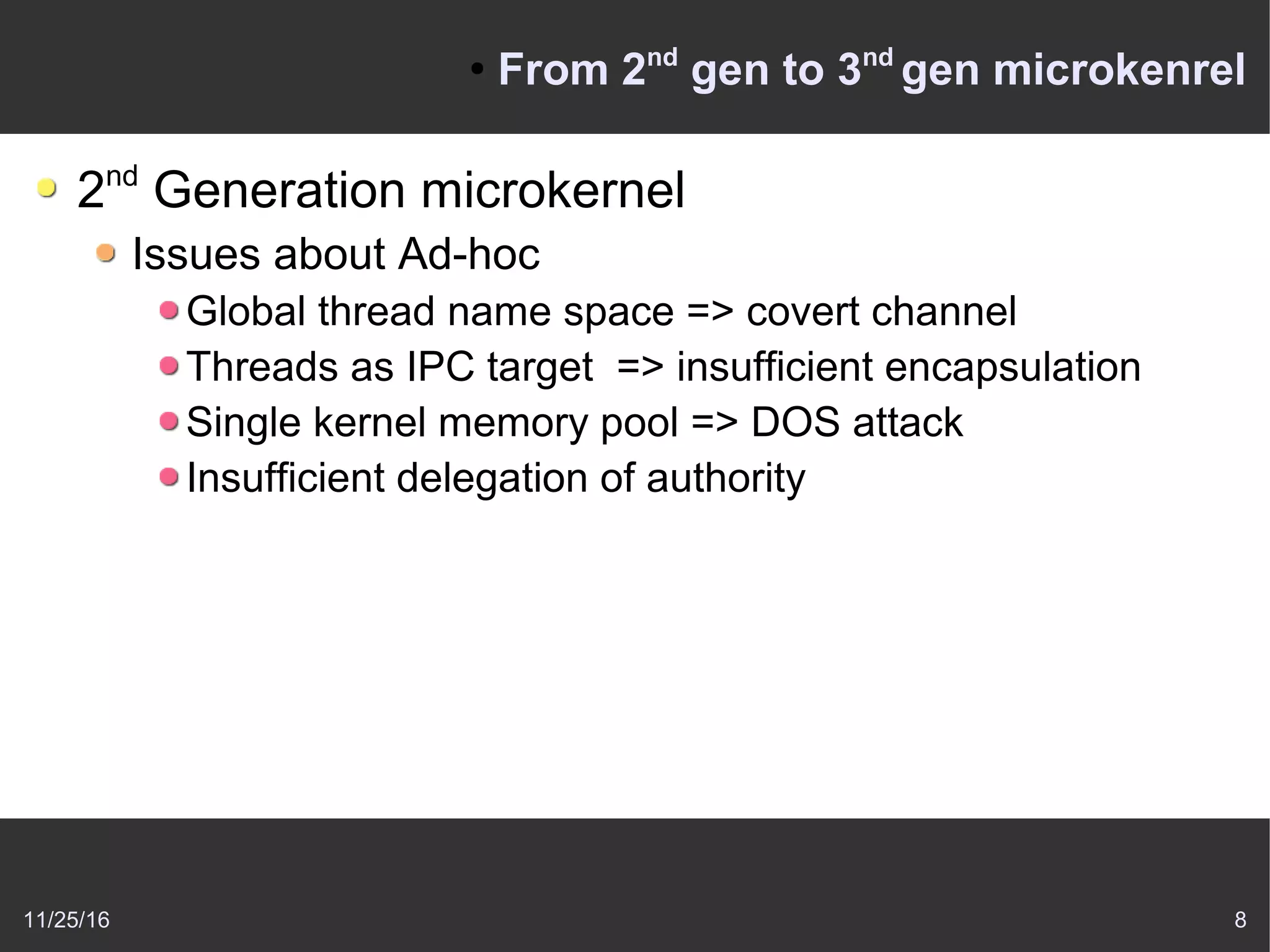 11/25/16 8
●
From 2nd
gen to 3nd
gen microkenrel
2nd
Generation microkernel
Issues about Ad-hoc
Global thread name space => covert channel
Threads as IPC target => insufficient encapsulation
Single kernel memory pool => DOS attack
Insufficient delegation of authority
 