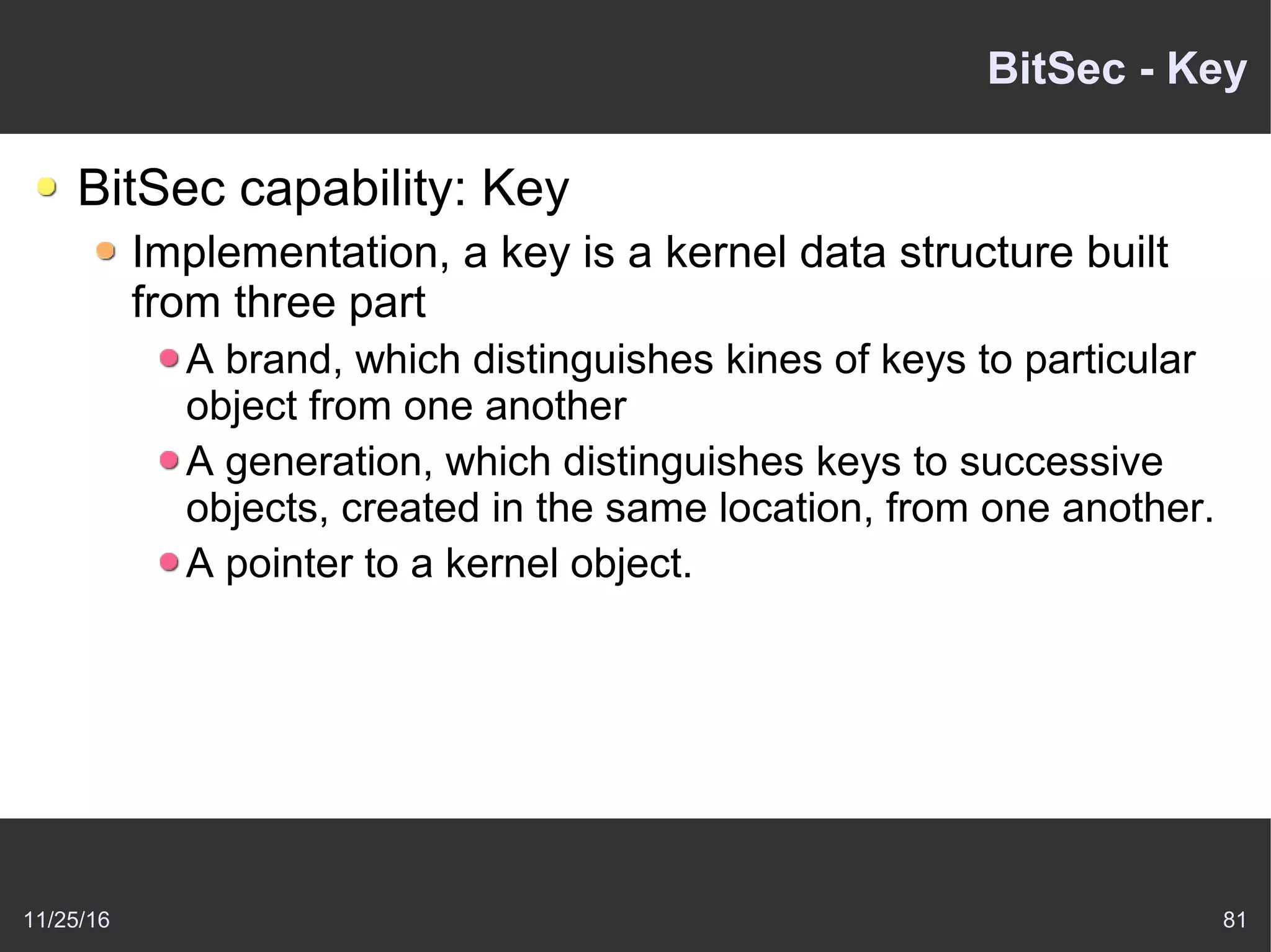 11/25/16 81
BitSec - Key
BitSec capability: Key
Implementation, a key is a kernel data structure built
from three part
A brand, which distinguishes kines of keys to particular
object from one another
A generation, which distinguishes keys to successive
objects, created in the same location, from one another.
A pointer to a kernel object.
 