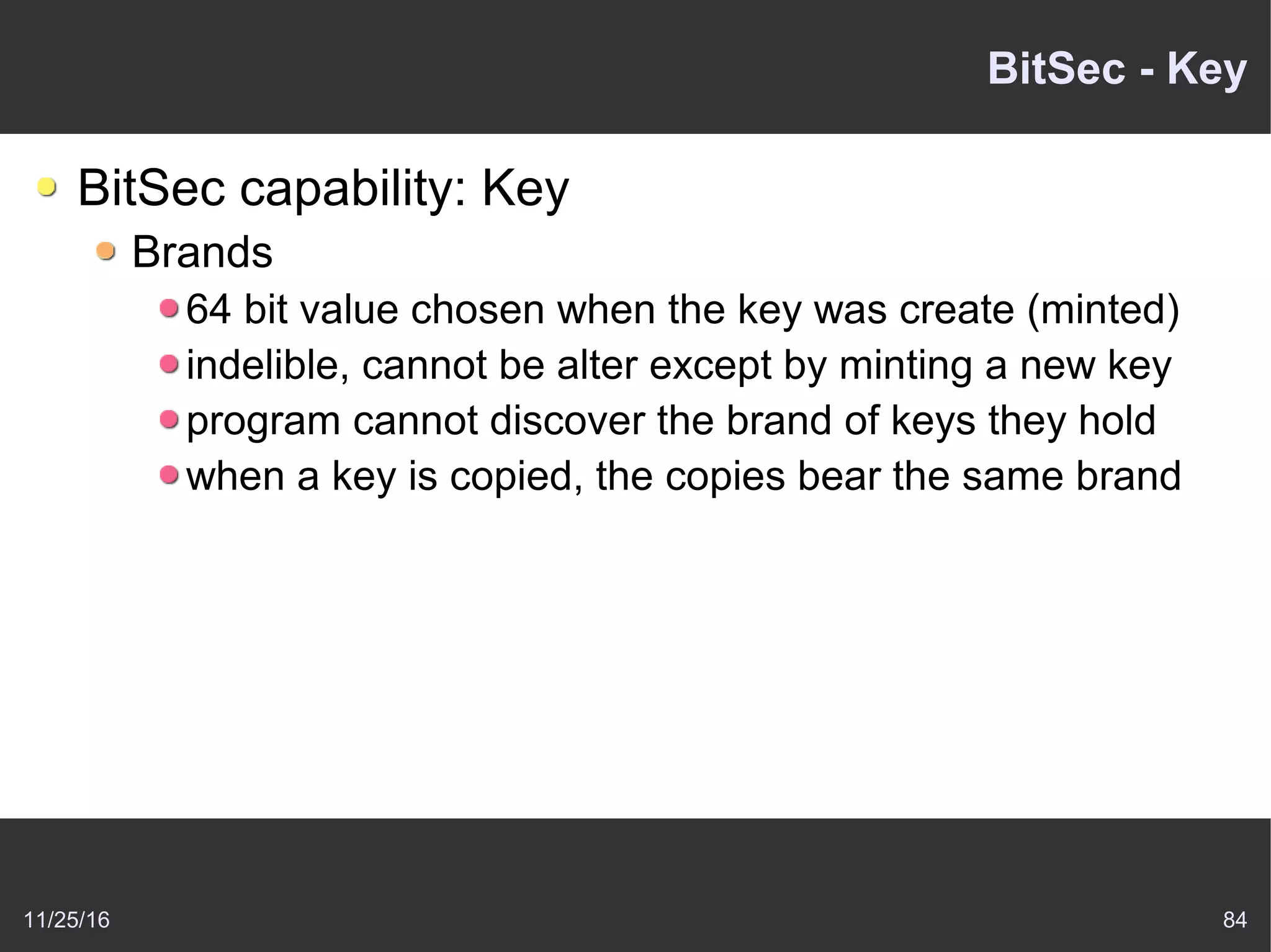 11/25/16 84
BitSec - Key
BitSec capability: Key
Brands
64 bit value chosen when the key was create (minted)
indelible, cannot be alter except by minting a new key
program cannot discover the brand of keys they hold
when a key is copied, the copies bear the same brand
 