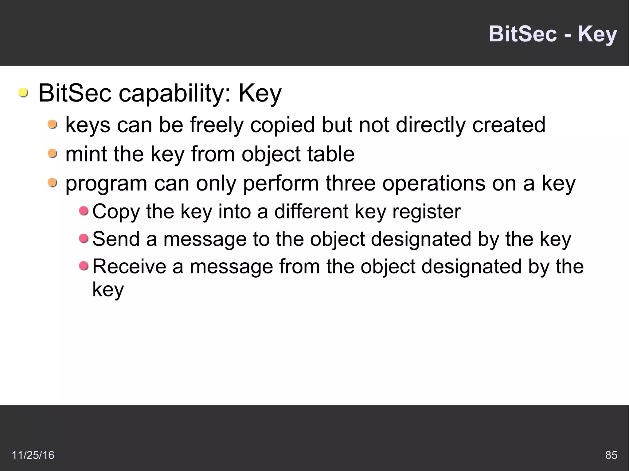 11/25/16 85
BitSec - Key
BitSec capability: Key
keys can be freely copied but not directly created
mint the key from object table
program can only perform three operations on a key
Copy the key into a different key register
Send a message to the object designated by the key
Receive a message from the object designated by the
key
 