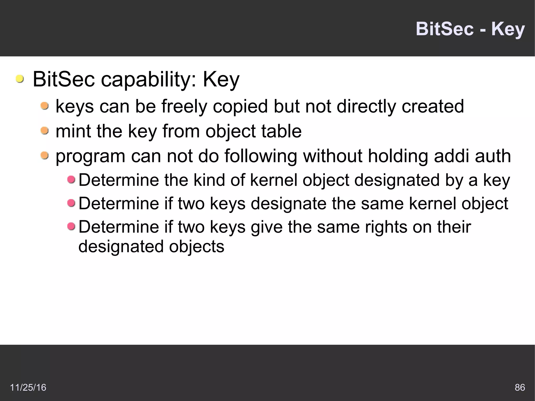 11/25/16 86
BitSec - Key
BitSec capability: Key
keys can be freely copied but not directly created
mint the key from object table
program can not do following without holding addi auth
Determine the kind of kernel object designated by a key
Determine if two keys designate the same kernel object
Determine if two keys give the same rights on their
designated objects
 