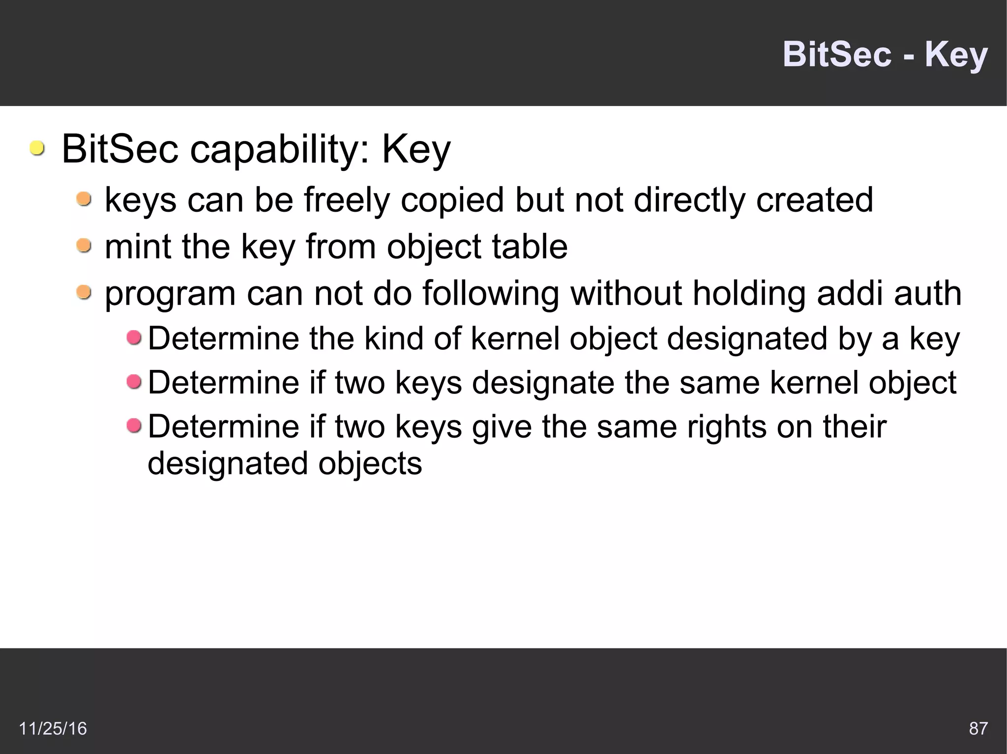 11/25/16 87
BitSec - Key
BitSec capability: Key
keys can be freely copied but not directly created
mint the key from object table
program can not do following without holding addi auth
Determine the kind of kernel object designated by a key
Determine if two keys designate the same kernel object
Determine if two keys give the same rights on their
designated objects
 