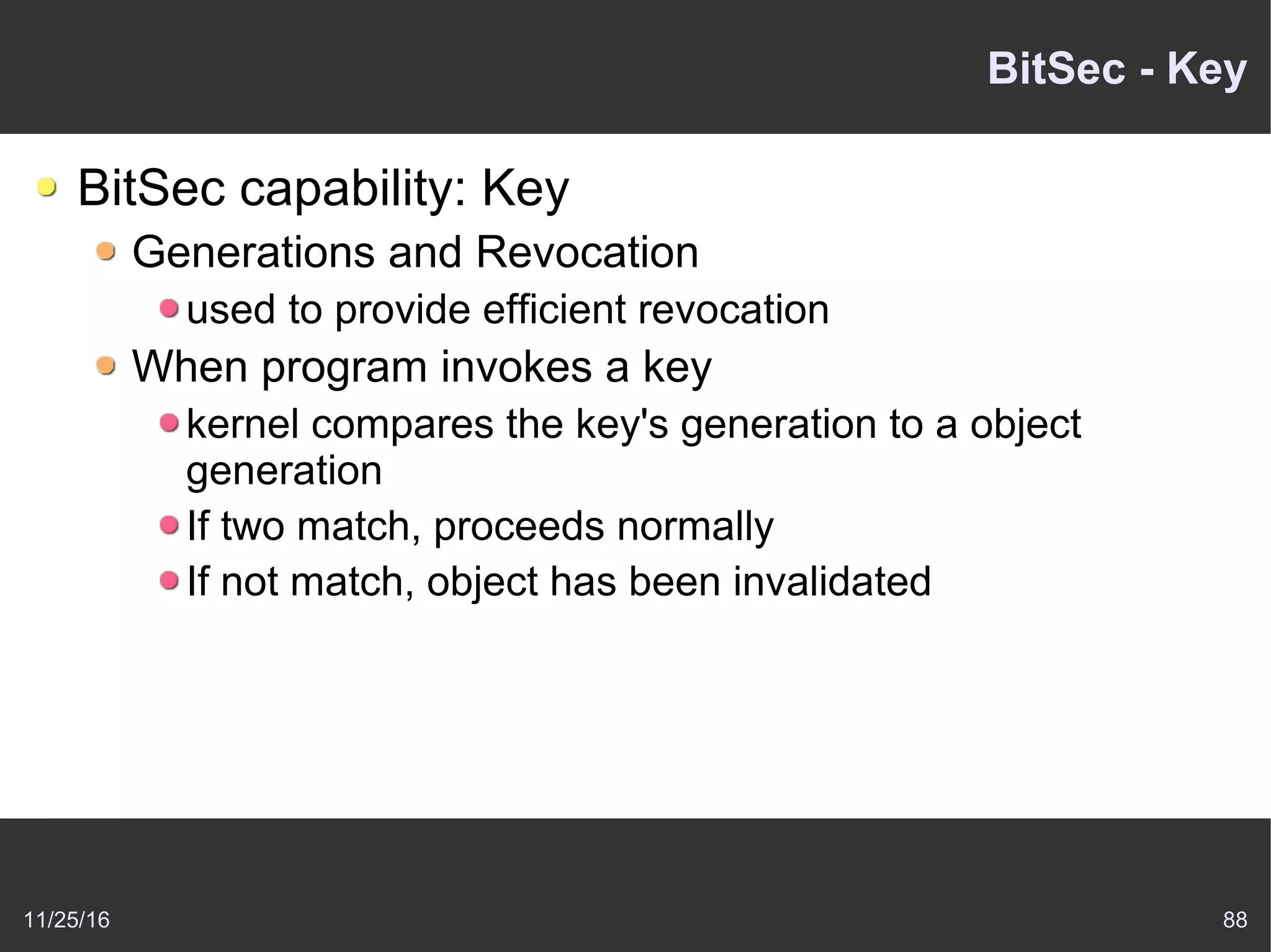 11/25/16 88
BitSec - Key
BitSec capability: Key
Generations and Revocation
used to provide efficient revocation
When program invokes a key
kernel compares the key's generation to a object
generation
If two match, proceeds normally
If not match, object has been invalidated
 