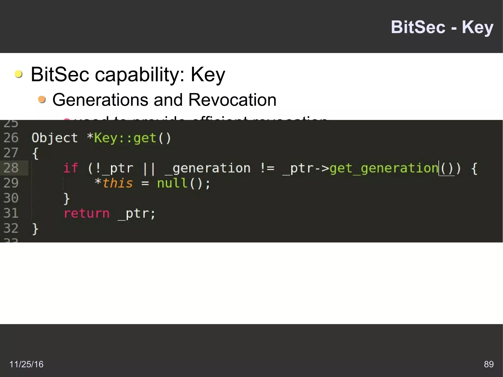 11/25/16 89
BitSec - Key
BitSec capability: Key
Generations and Revocation
used to provide efficient revocation
When program invokes a key
kernel compares the key's generation to a object
generation
If two match, proceeds normally
If not match, object has been invalidated
 