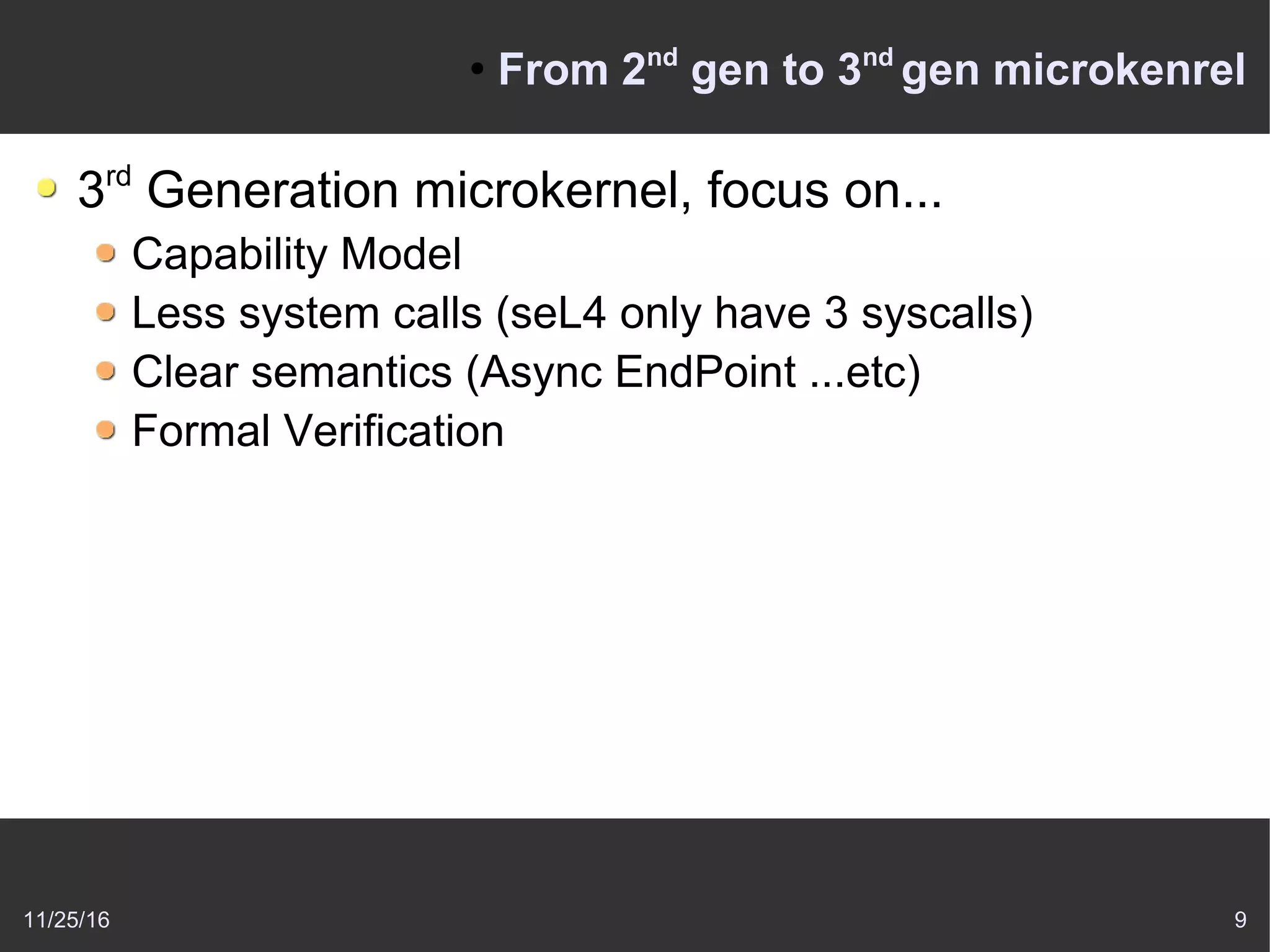 11/25/16 9
●
From 2nd
gen to 3nd
gen microkenrel
3rd
Generation microkernel, focus on...
Capability Model
Less system calls (seL4 only have 3 syscalls)
Clear semantics (Async EndPoint ...etc)
Formal Verification
 