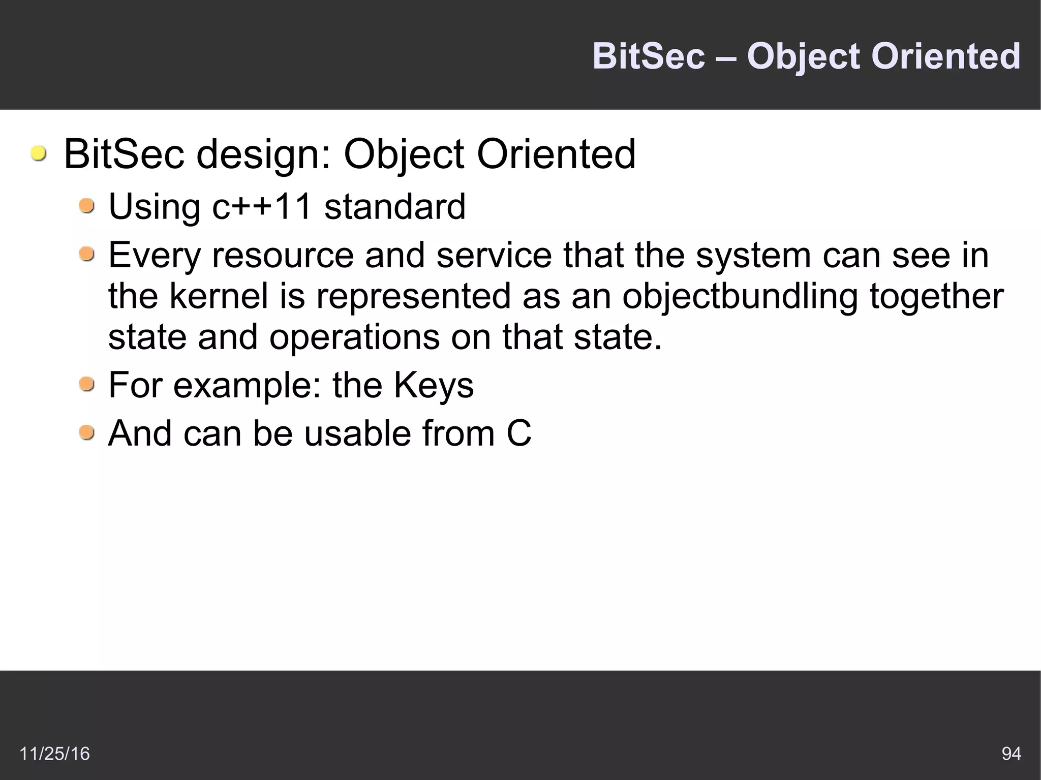 11/25/16 94
BitSec – Object Oriented
BitSec design: Object Oriented
Using c++11 standard
Every resource and service that the system can see in
the kernel is represented as an objectbundling together
state and operations on that state.
For example: the Keys
And can be usable from C
 