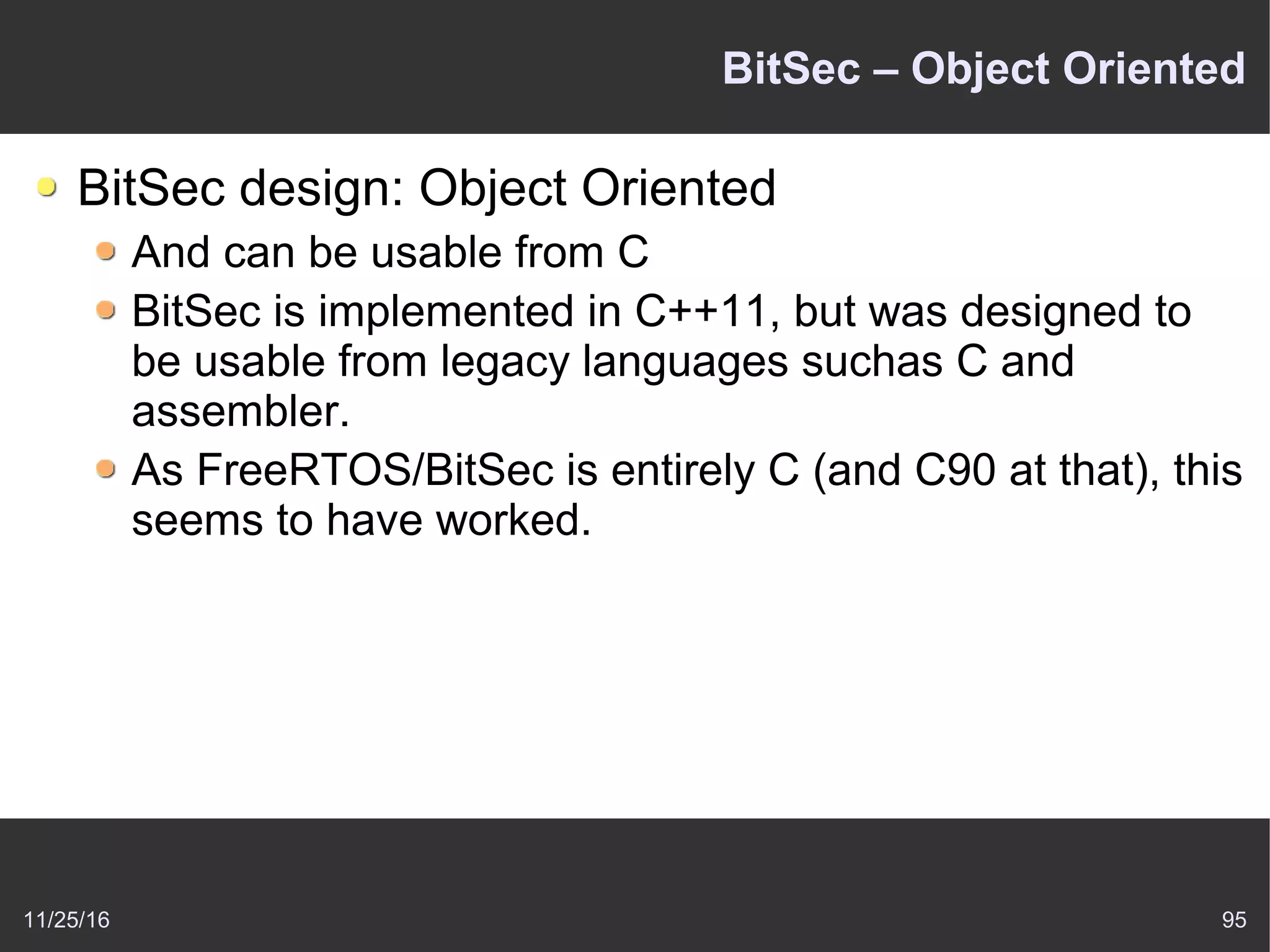11/25/16 95
BitSec – Object Oriented
BitSec design: Object Oriented
And can be usable from C
BitSec is implemented in C++11, but was designed to
be usable from legacy languages suchas C and
assembler.
As FreeRTOS/BitSec is entirely C (and C90 at that), this
seems to have worked.
 