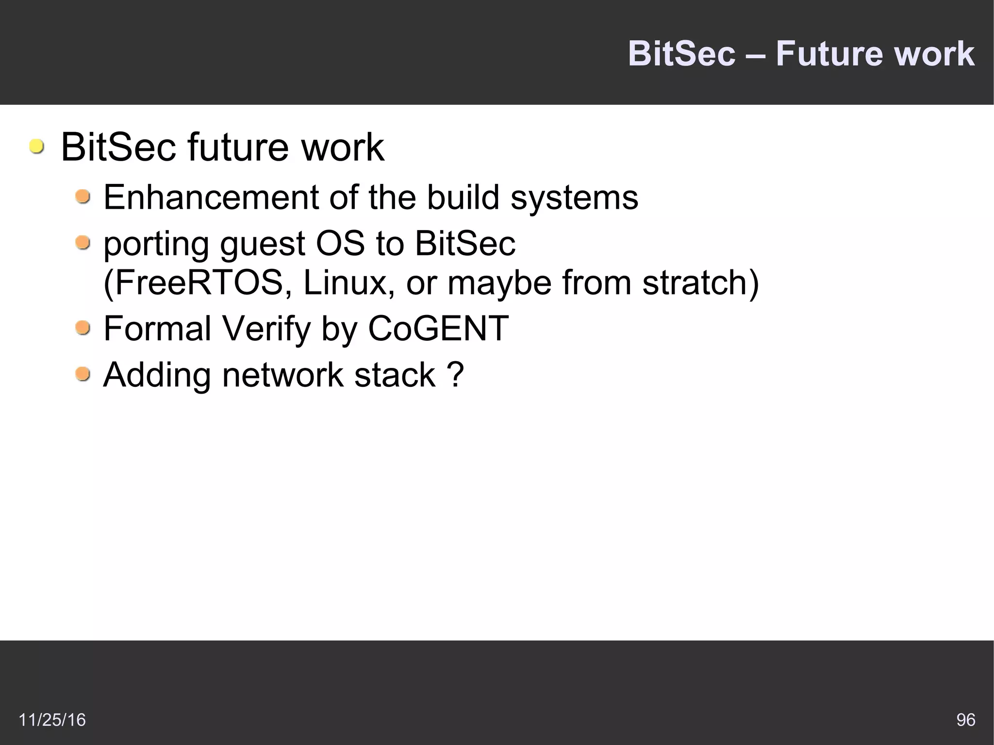 11/25/16 96
BitSec – Future work
BitSec future work
Enhancement of the build systems
porting guest OS to BitSec
(FreeRTOS, Linux, or maybe from stratch)
Formal Verify by CoGENT
Adding network stack ?
 