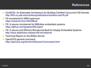 11/25/16 100
References
CertiKOS: An Extensible Architecture for Building Certified Concurrent OS Kernels
http://flint.cs.yale.edu/certikos/publications/certikos-osdi16.pdf
F9 microkernel & ARM hypervisor
https://hackmd.io/s/r16AUMbJe
F9: A secure microkernel for MMUless embedded systems
https://github.com/grapherd/f9-report
F9: A secure and Efficient Microkernel Built for Deeply Embedded Systems
http://www.slideshare.net/jserv/f9-microkernel
Technical Report on the BitSec Kernel
OpenOCD general command
http://openocd.org/doc/html/General-Commands.html
 