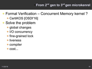 11/25/16 18
●
From 2nd
gen to 3nd
gen microkenrel
Formal Verification – Concurrent Memory kernel ?
CertiKOS [OSDI'16]
Solve the problem
global changes
I/O concurrency
fine-grained lock
liveness
compiler
cost...
 