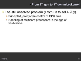 11/25/16 19
●
From 2nd
gen to 3nd
gen microkenrel
The still unsolved problem (From L3 to seL4 20y)
Principled, policy-free control of CPU time.
Handling of multicore processors in the age of
verification.
 