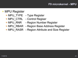 11/25/16 24
F9 microkernel - MPU
MPU Register
MPU_TYPE - Type Register
MPU_CTRL - Control Regiser
MPU_RNR - Region Number Register
MPU_RBAR - Region Base Address Register
MPU_RASR - Region Attribute and Size Register
 