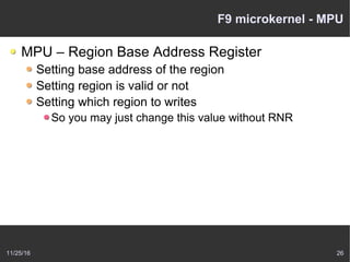 11/25/16 26
F9 microkernel - MPU
MPU – Region Base Address Register
Setting base address of the region
Setting region is valid or not
Setting which region to writes
So you may just change this value without RNR
 