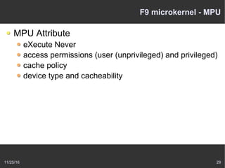 11/25/16 29
F9 microkernel - MPU
MPU Attribute
eXecute Never
access permissions (user (unprivileged) and privileged)
cache policy
device type and cacheability
 