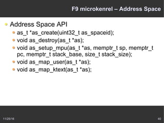 11/25/16 40
F9 microkenrel – Address Space
Address Space API
as_t *as_create(uint32_t as_spaceid);
void as_destroy(as_t *as);
void as_setup_mpu(as_t *as, memptr_t sp, memptr_t
pc, memptr_t stack_base, size_t stack_size);
void as_map_user(as_t *as);
void as_map_ktext(as_t *as);
 