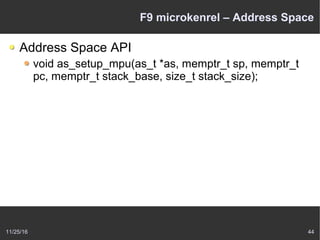 11/25/16 44
F9 microkenrel – Address Space
Address Space API
void as_setup_mpu(as_t *as, memptr_t sp, memptr_t
pc, memptr_t stack_base, size_t stack_size);
 