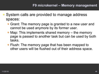 11/25/16 46
F9 microkernel – Memory management
System calls are provided to manage address
spaces:
Grant: The memory page is granted to a new user and
cannot be used anymore by its former user.
Map: This implements shared memory – the memory
page is passed to another task but can be used by both
tasks.
Flush: The memory page that has been mapped to
other users will be flushed out of their address space.
 