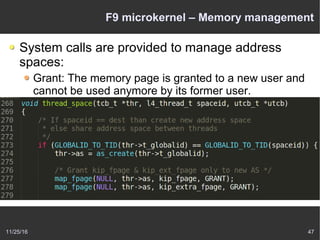 11/25/16 47
F9 microkernel – Memory management
System calls are provided to manage address
spaces:
Grant: The memory page is granted to a new user and
cannot be used anymore by its former user.
Map: This implements shared memory – the memory
page is passed to another task but can be used by both
tasks.
Flush: The memory page that has been mapped to
other users will be flushed out of their address space.
 