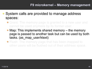 11/25/16 48
F9 microkernel – Memory management
System calls are provided to manage address
spaces:
Grant: The memory page is granted to a new user and
cannot be used anymore by its former user.
Map: This implements shared memory – the memory
page is passed to another task but can be used by both
tasks. (as_map_user/ktext)
Flush: The memory page that has been mapped to
other users will be flushed out of their address space.
 