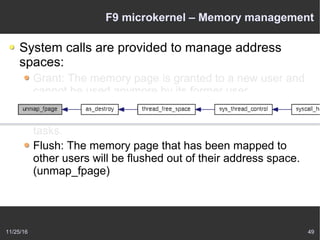 11/25/16 49
F9 microkernel – Memory management
System calls are provided to manage address
spaces:
Grant: The memory page is granted to a new user and
cannot be used anymore by its former user.
Map: This implements shared memory – the memory
page is passed to another task but can be used by both
tasks.
Flush: The memory page that has been mapped to
other users will be flushed out of their address space.
(unmap_fpage)
 