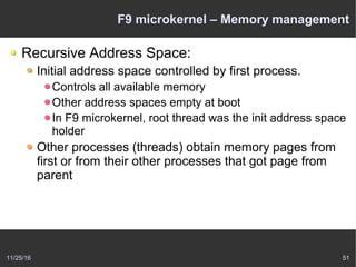 11/25/16 51
F9 microkernel – Memory management
Recursive Address Space:
Initial address space controlled by first process.
Controls all available memory
Other address spaces empty at boot
In F9 microkernel, root thread was the init address space
holder
Other processes (threads) obtain memory pages from
first or from their other processes that got page from
parent
 