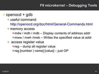 11/25/16 61
F9 microkernel – Debugging Tools
openocd + gdb
useful command:
http://openocd.org/doc/html/General-Commands.html
memory access
mdw / mdh / mdb – Display contents of address addr
mww / mwh /mwb – Writes the specified value at addr
access register value
reg – dump all register value
reg [number | name] [value] – just OP
 