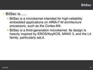 11/25/16 73
BitSec
BitSec is......
BitSec is a microkernel intended for high-reliability
embedded applications on ARMv7-M architecture
processors, such as the Cortex-M4.
BitSec is a third-generation microkernel. Its design is
heavily inspired by EROS/KeyKOS, MINIX 3, and the L4
family, particularly seL4.
 