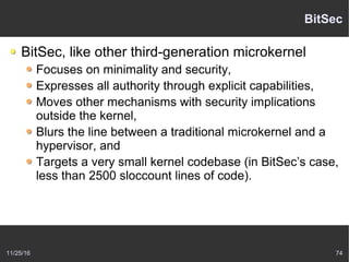 11/25/16 74
BitSec
BitSec, like other third-generation microkernel
Focuses on minimality and security,
Expresses all authority through explicit capabilities,
Moves other mechanisms with security implications
outside the kernel,
Blurs the line between a traditional microkernel and a
hypervisor, and
Targets a very small kernel codebase (in BitSec’s case,
less than 2500 sloccount lines of code).
 