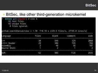 11/25/16 75
BitSec
BitSec, like other third-generation microkernel
Focuses on minimality and security,
Expresses all authority through explicit capabilities,
Moves other mechanisms with security implications
outside the kernel,
Blurs the line between a traditional microkernel and a
hypervisor, and
Targets a very small kernel codebase (in BitSec’s case,
less than 2500 sloccount lines of code).
 