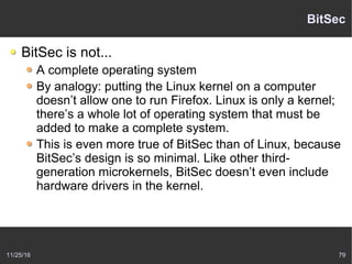 11/25/16 79
BitSec
BitSec is not...
A complete operating system
By analogy: putting the Linux kernel on a computer
doesn’t allow one to run Firefox. Linux is only a kernel;
there’s a whole lot of operating system that must be
added to make a complete system.
This is even more true of BitSec than of Linux, because
BitSec’s design is so minimal. Like other third-
generation microkernels, BitSec doesn’t even include
hardware drivers in the kernel.
 