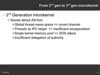 11/25/16 8
●
From 2nd
gen to 3nd
gen microkenrel
2nd
Generation microkernel
Issues about Ad-hoc
Global thread name space => covert channel
Threads as IPC target => insufficient encapsulation
Single kernel memory pool => DOS attack
Insufficient delegation of authority
 