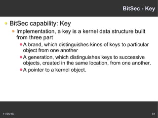 11/25/16 81
BitSec - Key
BitSec capability: Key
Implementation, a key is a kernel data structure built
from three part
A brand, which distinguishes kines of keys to particular
object from one another
A generation, which distinguishes keys to successive
objects, created in the same location, from one another.
A pointer to a kernel object.
 