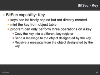 11/25/16 85
BitSec - Key
BitSec capability: Key
keys can be freely copied but not directly created
mint the key from object table
program can only perform three operations on a key
Copy the key into a different key register
Send a message to the object designated by the key
Receive a message from the object designated by the
key
 