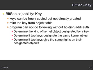 11/25/16 87
BitSec - Key
BitSec capability: Key
keys can be freely copied but not directly created
mint the key from object table
program can not do following without holding addi auth
Determine the kind of kernel object designated by a key
Determine if two keys designate the same kernel object
Determine if two keys give the same rights on their
designated objects
 