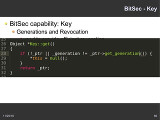 11/25/16 89
BitSec - Key
BitSec capability: Key
Generations and Revocation
used to provide efficient revocation
When program invokes a key
kernel compares the key's generation to a object
generation
If two match, proceeds normally
If not match, object has been invalidated
 