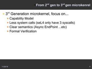 11/25/16 9
●
From 2nd
gen to 3nd
gen microkenrel
3rd
Generation microkernel, focus on...
Capability Model
Less system calls (seL4 only have 3 syscalls)
Clear semantics (Async EndPoint ...etc)
Formal Verification
 