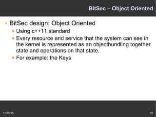 11/25/16 91
BitSec – Object Oriented
BitSec design: Object Oriented
Using c++11 standard
Every resource and service that the system can see in
the kernel is represented as an objectbundling together
state and operations on that state.
For example: the Keys
 