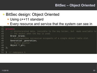 11/25/16 93
BitSec – Object Oriented
BitSec design: Object Oriented
Using c++11 standard
Every resource and service that the system can see in
the kernel is represented as an objectbundling together
state and operations on that state.
For example: the Keys
 
